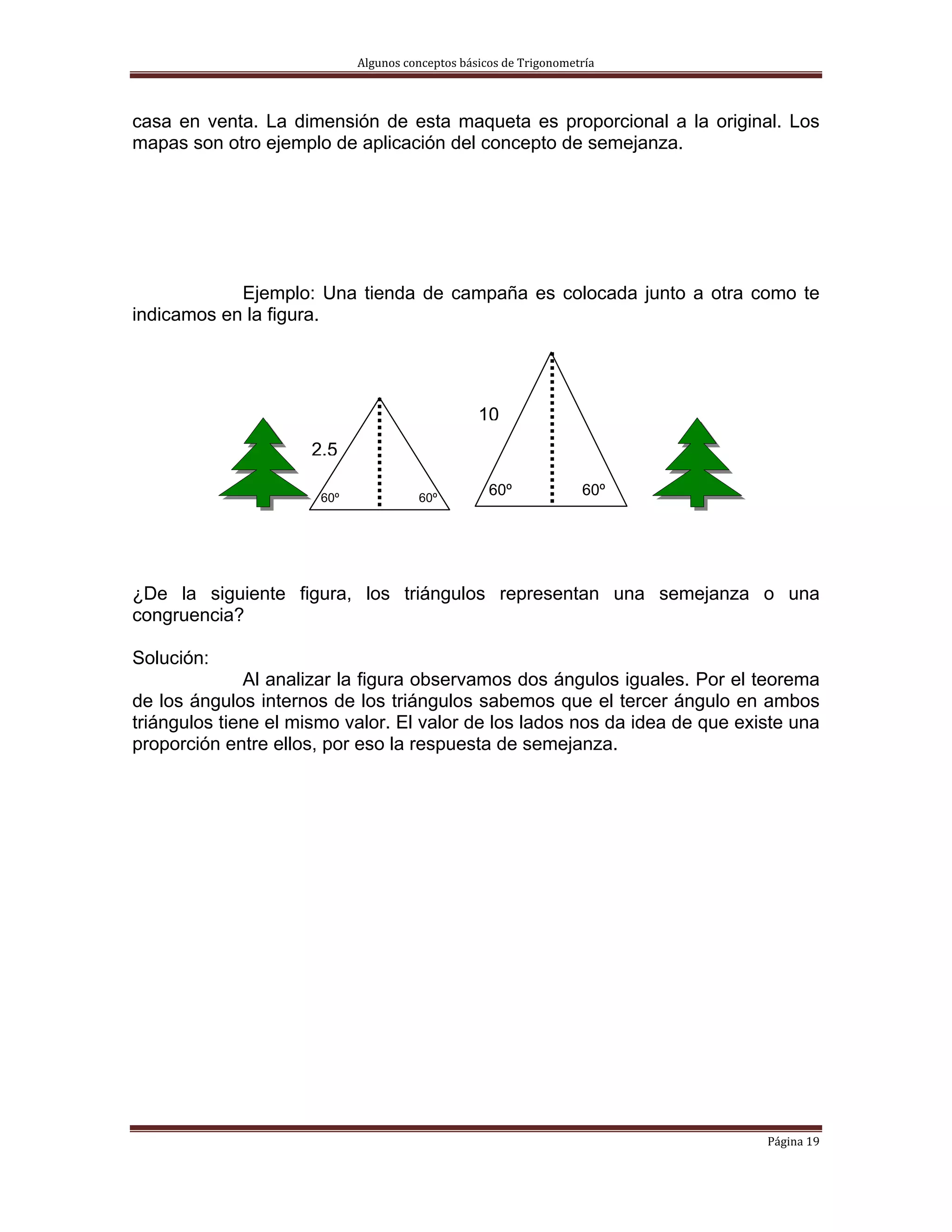 Algunos conceptos básicos de Trigonometría 



casa en venta. La dimensión de esta maqueta es proporcional a la original. Los
mapas son otro ejemplo de aplicación del concepto de semejanza.




            Ejemplo: Una tienda de campaña es colocada junto a otra como te
indicamos en la figura.




                                                  10
                     2.5

                       60º              60º
                                                    60º              60º




¿De la siguiente figura, los triángulos representan una semejanza o una
congruencia?

Solución:
              Al analizar la figura observamos dos ángulos iguales. Por el teorema
de los ángulos internos de los triángulos sabemos que el tercer ángulo en ambos
triángulos tiene el mismo valor. El valor de los lados nos da idea de que existe una
proporción entre ellos, por eso la respuesta de semejanza.




                                                                             Página 19 
 