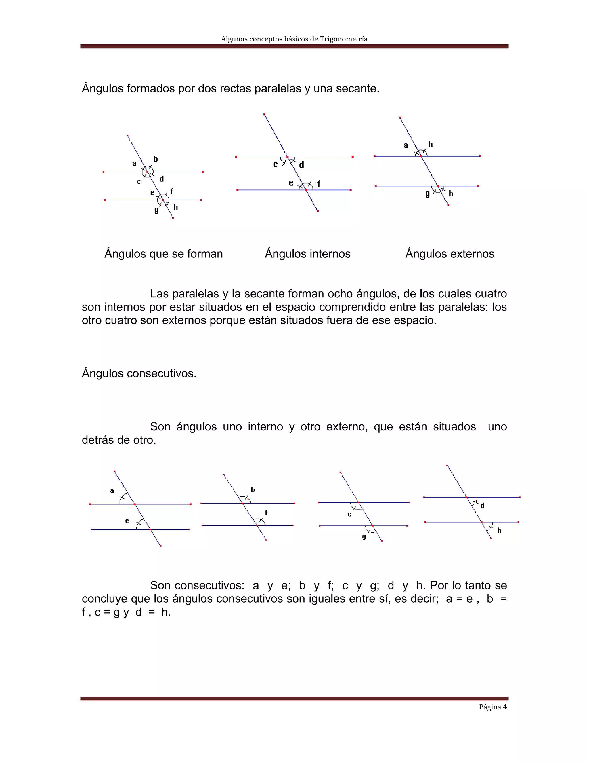 Algunos conceptos básicos de Trigonometría 




Ángulos formados por dos rectas paralelas y una secante.




    Ángulos que se forman             Ángulos internos                  Ángulos externos


              Las paralelas y la secante forman ocho ángulos, de los cuales cuatro
son internos por estar situados en el espacio comprendido entre las paralelas; los
otro cuatro son externos porque están situados fuera de ese espacio.



Ángulos consecutivos.



              Son ángulos uno interno y otro externo, que están situados               uno
detrás de otro.




              Son consecutivos: a y e; b y f; c y g; d y h. Por lo tanto se
concluye que los ángulos consecutivos son iguales entre sí, es decir; a = e , b =
f , c = g y d = h.




                                                                                     Página 4 
 