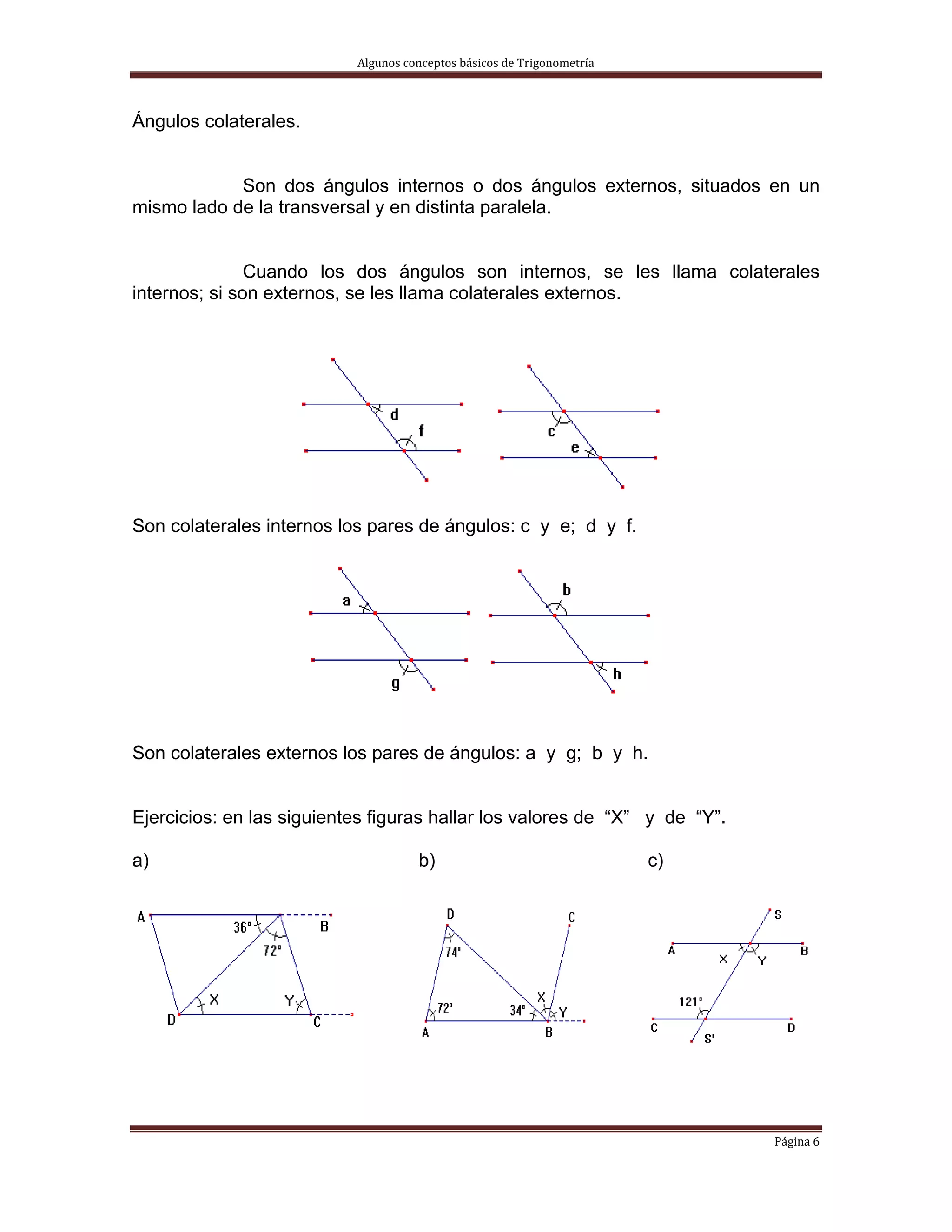Algunos conceptos básicos de Trigonometría 



Ángulos colaterales.


            Son dos ángulos internos o dos ángulos externos, situados en un
mismo lado de la transversal y en distinta paralela.


               Cuando los dos ángulos son internos, se les llama colaterales
internos; si son externos, se les llama colaterales externos.




Son colaterales internos los pares de ángulos: c y e; d y f.




Son colaterales externos los pares de ángulos: a y g; b y h.


Ejercicios: en las siguientes figuras hallar los valores de “X” y de “Y”.

a)                                   b)                                  c)




                                                                              Página 6 
 