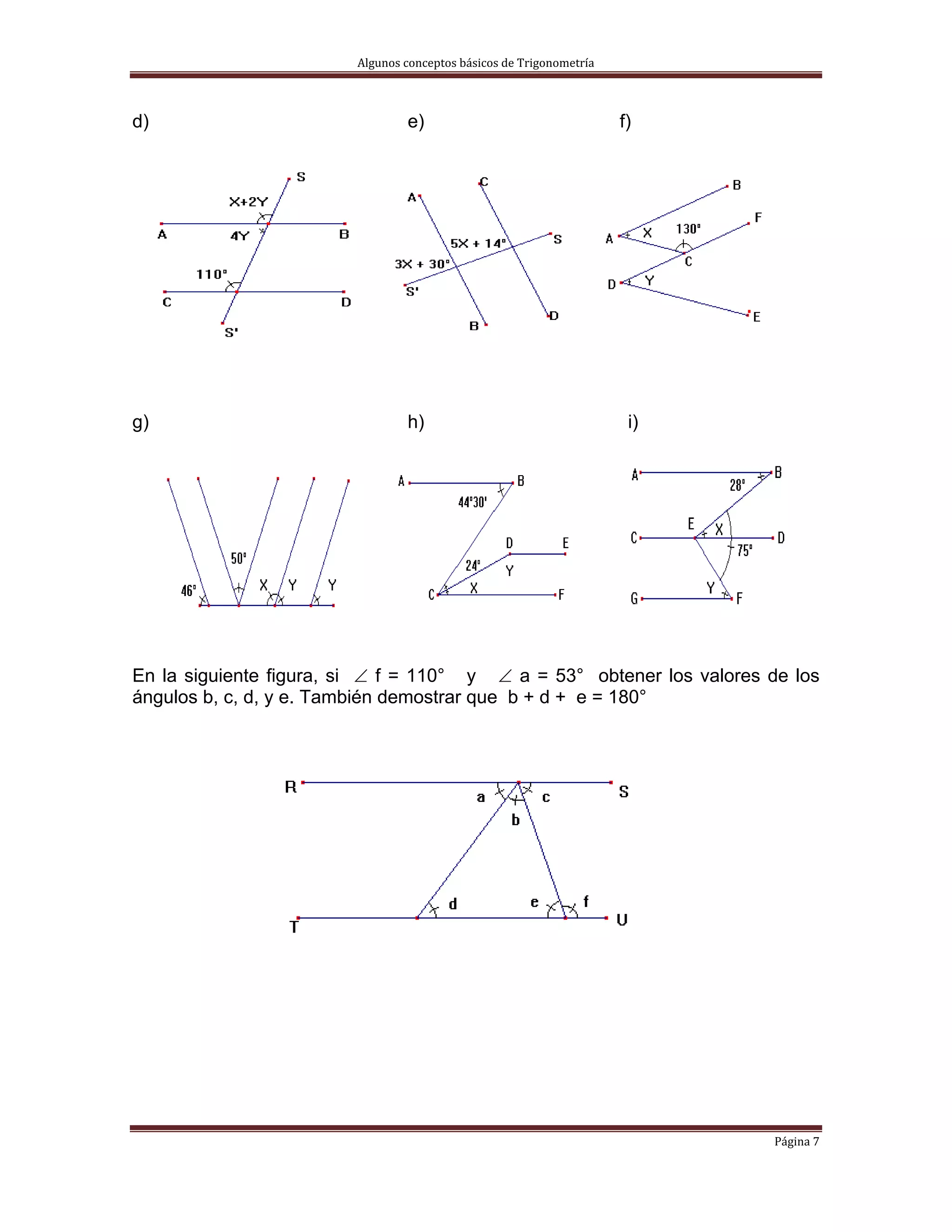 Algunos conceptos básicos de Trigonometría 



d)                               e)                                   f)




g)                               h)                                    i)




En la siguiente figura, si ∠ f = 110° y ∠ a = 53° obtener los valores de los
ángulos b, c, d, y e. También demostrar que b + d + e = 180°




                                                                            Página 7 
 