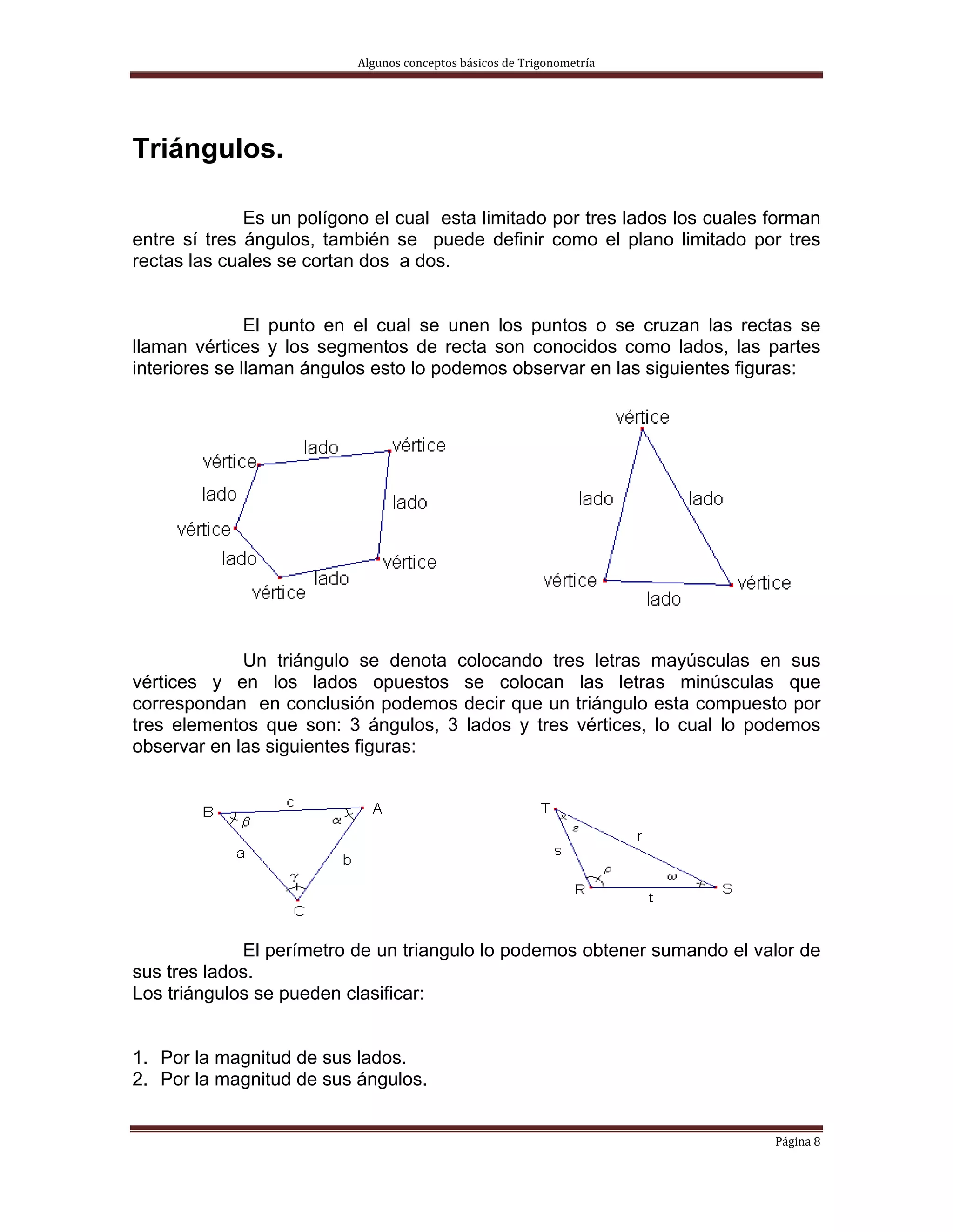 Algunos conceptos básicos de Trigonometría 




Triángulos.

              Es un polígono el cual esta limitado por tres lados los cuales forman
entre sí tres ángulos, también se puede definir como el plano limitado por tres
rectas las cuales se cortan dos a dos.


               El punto en el cual se unen los puntos o se cruzan las rectas se
llaman vértices y los segmentos de recta son conocidos como lados, las partes
interiores se llaman ángulos esto lo podemos observar en las siguientes figuras:




             Un triángulo se denota colocando tres letras mayúsculas en sus
vértices y en los lados opuestos se colocan las letras minúsculas que
correspondan en conclusión podemos decir que un triángulo esta compuesto por
tres elementos que son: 3 ángulos, 3 lados y tres vértices, lo cual lo podemos
observar en las siguientes figuras:




             El perímetro de un triangulo lo podemos obtener sumando el valor de
sus tres lados.
Los triángulos se pueden clasificar:


1. Por la magnitud de sus lados.
2. Por la magnitud de sus ángulos.


                                                                             Página 8 
 