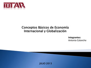 Conceptos Básicos de Economía 
Internacional y Globalización 
JULIO 2013 
Integrantes: 
Antonio Calanche 
 