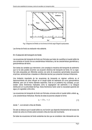Estudio sobre estabilidad de traviesas y lechos de escollera con transporte sólido
Pág.8
Fig. 3 Diagrama de Shields con las formas de fondo según Bogardi superpuestas.
Las formas de fondo se analizarán más adelante.
II.4. Evaluación del transporte de fondo
Las ecuaciones del transporte de fondo son fórmulas que tratan de cuantificar el caudal sólido de
una corriente en función de sus características hidráulicas y de las características geométricas y
granulométricas del lecho.
Son tantas las variables que intervienen y tan compleja la mecánica del transporte de sedimento
que no ha sido posible encontrar una ecuación dinámica del transporte de fondo. En su lugar,
han sido propuestas por diferentes autores una serie de ecuaciones aproximadas (ecuaciones
empíricas, semiempíricas o basadas en diferentes teorías) que presentan diversas limitaciones.
Una limitación importante de las ecuaciones de transporte en régimen uniforme es el
desconocimiento de cómo influyen en el caudal sólido de sedimento de curva granulométrica
diferente, pero con el mismo diámetro específico. Este es un problema muy complejo, ya que
existen varios fenómenos implicados como la segregación del sedimento o su desigual
distribución en la profundidad del flujo. Estos fenómenos harán variar la viscosidad aparente del
agua y la rugosidad, entre otros.
Las ecuaciones de transporte de fondo son fórmulas unívocas entre el caudal sólido unitario sq
y las características hidráulicas. Muchas de estas ecuaciones adoptan la forma:
)( 0 cs fq ττ −= [ 5]
donde cτ es la tensión crítica de Shields.
De esto se deduce que el caudal sólido es una función que depende directamente del exceso de
tensión de corte en el fondo sobre la tensión crítica de inicio del movimiento.
De todas las ecuaciones de fondo existentes las dos que se consideran más interesante son las
 