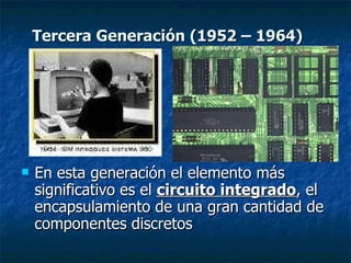 En esta generación el elemento más significativo es el  circuito integrado , el encapsulamiento de una gran cantidad de componentes discretos Tercera Generación (1952 – 1964) 