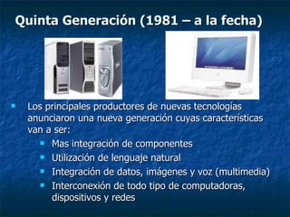 Los principales productores de nuevas tecnologías anunciaron una nueva generación cuyas características van a ser:  Mas integración de componentes Utilización de lenguaje natural Integración de datos, imágenes y voz (multimedia) Interconexión de todo tipo de computadoras, dispositivos y redes Quinta Generación (1981 – a la fecha) 