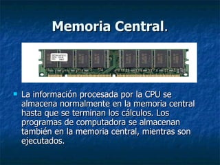 Memoria Central . La información procesada por la CPU se almacena normalmente en la memoria central hasta que se terminan los cálculos. Los programas de computadora se almacenan también en la memoria central, mientras son ejecutados. 