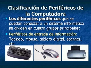 Clasificación de Periféricos de la Computadora Los diferentes periféricos  que se pueden conectar a un sistema informático se dividen en cuatro grupos principales: Periféricos de entrada de información:   Teclado, mouse, tablero digital, scanner, etc. 