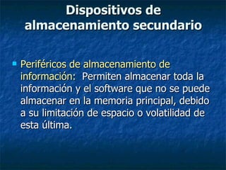 Dispositivos de almacenamiento secundario Periféricos de almacenamiento de información:  Permiten almacenar toda la información y el software que no se puede almacenar en la memoria principal, debido a su limitación de espacio o volatilidad de esta última. 