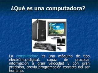 ¿Qué es una computadora?   La  computadora  es una máquina de tipo electrónico-digital, capaz de procesar información a gran velocidad y con gran precisión, previa programación correcta del ser humano. 
