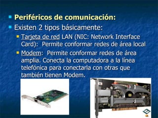Periféricos de comunicación:   Existen 2 tipos básicamente: Tarjeta de red  LAN (NIC: Network Interface Card):  Permite conformar redes de área local Modem :  Permite conformar redes de área amplia. Conecta la computadora a la línea telefónica para conectarla con otras que también tienen Modem. 
