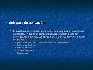 Software de aplicación :  Es aquel que permite a los usuarios llevar a cabo una o varias tareas específicas, en cualquier campo de actividad susceptible de ser automatizado o asistido, con especial énfasis en los negocios. Incluye entre otros:  Aplicaciones para Control de sistemas y automatización industrial Aplicaciones ofimáticas Software educativo Software empresarial Bases de datos 