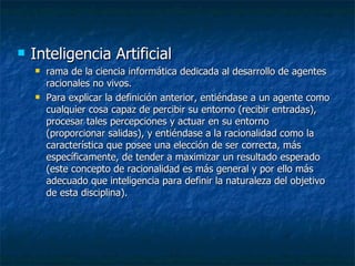 Inteligencia Artificial rama de la ciencia informática dedicada al desarrollo de agentes racionales no vivos. Para explicar la definición anterior, entiéndase a un agente como cualquier cosa capaz de percibir su entorno (recibir entradas), procesar tales percepciones y actuar en su entorno (proporcionar salidas), y entiéndase a la racionalidad como la característica que posee una elección de ser correcta, más específicamente, de tender a maximizar un resultado esperado (este concepto de racionalidad es más general y por ello más adecuado que inteligencia para definir la naturaleza del objetivo de esta disciplina). 