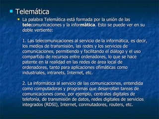 Telemática La palabra Telemática está formada por la unión de las  tele comunicaciones y la infor mática . Esto se puede ver en su doble vertiente: 1. Las telecomunicaciones al servicio de la informática, es decir, los medios de transmisión, las redes y los servicios de comunicaciones, permitiendo y facilitando el diálogo y el uso compartido de recursos entre ordenadores, lo que se hace patente en la realidad en las redes de área local de ordenadores, tanto para aplicaciones ofimáticas como industriales, intranets, Internet, etc. 2. La informática al servicio de las comunicaciones, entendida como computadoras y programas que desarrollan tareas de comunicaciones como, por ejemplo, centrales digitales de telefonía, de transmisión de datos, redes digitales de servicios integrados (RDSI), Internet, conmutadores, routers, etc. 