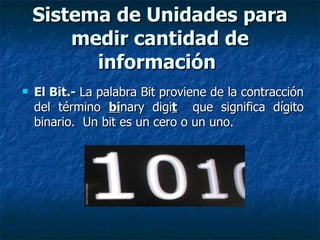 El Bit.-   La palabra Bit proviene de la contracción del término  bi nary digi t   que significa dígito binario.  Un bit es un cero o un uno. Sistema de Unidades para medir cantidad de información   