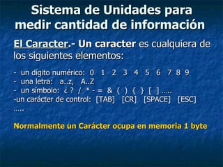 Sistema de Unidades para medir cantidad de información   El Caracter .-  Un caracter  es cualquiera de los siguientes elementos: -  un dígito numérico:  0  1  2  3  4  5  6  7  8  9 -  una letra:  a..z,  A..Z -  un símbolo:  ¿ ?  /  * - =  &  (  )  {  }  [  ] …..  un carácter de control:  [TAB]  [CR]  [SPACE]  [ESC]  ….. Normalmente un Carácter ocupa en memoria 1 byte 