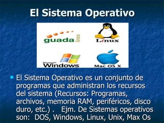 El Sistema Operativo El Sistema Operativo es un conjunto de programas que administran los recursos del sistema (Recursos: Programas, archivos, memoria RAM, periféricos, disco duro, etc.) .  Ejm. De Sistemas operativos son:  DOS, Windows, Linux, Unix, Max Os 