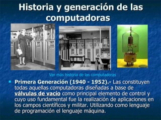 Historia y generación de las computadoras   Primera Generación (1940 - 1952).-  Las constituyen todas aquellas computadoras diseñadas a base de  válvulas de vacío  como principal elemento de control y cuyo uso fundamental fue la realización de aplicaciones en los campos científicos y militar. Utilizando como lenguaje de programación el lenguaje máquina. Ver más historia de las computadoras 