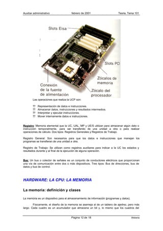 Auxiliar administrativo                 febrero de 2001                      Teoría. Tema 101




        Las operaciones que realiza la UCP son:

        ??   Representación de datos e instrucciones.
        ??   Almacenar datos, instrucciones y resultados intermedios.
        ??   Interpretar y ejecutar instrucciones.
        ??   Mover internamente datos e instrucciones.


Registro: Memoria elemental que la UC, UAL, MP y UE/S utilizan para almacenar algún dato o
instrucción temporalmente, para ser transferido de una unidad a otra o para realizar
operaciones de cálculo. Dos tipos: Registros Generales y Registros de Trabajo.

Registro General: Son necesarios para que los datos e instrucciones que manejan los
programas se transfieran de una unidad a otra.

Registro de Trabajo: Se utilizan como registros auxiliares para indicar a la UC los estados y
resultados durante y al final de la ejecución de alguna operación.


Bus: Un bus o colector de señales es un conjunto de conductores eléctricos que proporcionan
una vía de comunicación entre dos o más dispositivos. Tres tipos: Bus de direcciones, bus de
datos y bus de control.




HARDWARE: LA CPU: LA MEMORIA

La memoria: definición y clases

La memoria es un dispositivo para el almacenamiento de información (programas y datos).

        Físicamente, el diseño de la memoria se asemeja al de un tablero de ajedrez, pero más
largo. Cada cuadro es un acumulador que almacena un bit y, lo mismo que los cuadros del


                                        Página 12 de 18                                   Weberia
 