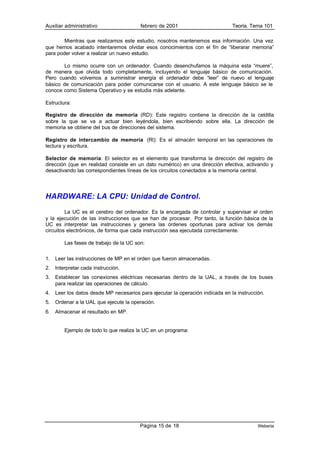 Auxiliar administrativo                  febrero de 2001                        Teoría. Tema 101

        Mientras que realizamos este estudio, nosotros mantenemos esa información. Una vez
que hemos acabado intentaremos olvidar esos conocimientos con el fín de “liberarar memoria”
para poder volver a realizar un nuevo estudio.

        Lo mismo ocurre con un ordenador. Cuando desenchufamos la máquina esta “muere”,
de manera que olvida todo completamente, incluyendo el lenguaje básico de comunicación.
Pero cuando volvemos a suministrar energía el ordenador debe “leer” de nuevo el lenguaje
básico de comunicación para poder comunicarse con el usuario. A este lenguaje básico se le
conoce como Sistema Operativo y se estudia más adelante.

Estructura:

Registro de dirección de memoria (RD): Este registro contiene la dirección de la celdilla
sobre la que se va a actuar bien leyéndola, bien escribiendo sobre ella. La dirección de
memoria se obtiene del bus de direcciones del sistema.

Registro de intercambio de memoria (Rl): Es el almacén temporal en las operaciones de
lectura y escritura.

Selector de memoria: El selector es el elemento que transforma la dirección del registro de
dirección (que en realidad consiste en un dato numérico) en una dirección efectiva, activando y
desactivando las correspondientes líneas de los circuitos conectados a la memoria central.




HARDWARE: LA CPU: Unidad de Control.
         La UC es el cerebro del ordenador. Es la encargada de controlar y supervisar el orden
y la ejecución de las instrucciones que se han de procesar. Por tanto, la función básica de la
UC es interpretar las instrucciones y genera las órdenes oportunas para activar los demás
circuitos electrónicos, de forma que cada instrucción sea ejecutada correctamente.

         Las fases de trabajo de la UC son:


1.   Leer las instrucciones de MP en el orden que fueron almacenadas.
2.   Interpretar cada instrucción.
3.   Establecer las conexiones eléctricas necesarias dentro de la UAL, a través de los buses
     para realizar las operaciones de cálculo.
4.   Leer los datos desde MP necesarios para ejecutar la operación indicada en la instrucción.
5.   Ordenar a la UAL que ejecute la operación.
6.   Almacenar el resultado en MP.


         Ejemplo de todo lo que realiza la UC en un programa:




                                         Página 15 de 18                                   Weberia
 