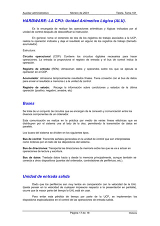 Auxiliar administrativo                 febrero de 2001                       Teoría. Tema 101


HARDWARE: LA CPU: Unidad Aritmetico Lógica (ALU).
        Es la encargada de realizar las operaciones aritméticas y lógicas indicadas por al
unidad de control después de descodificar la instrucción.

         En general, toma el contenido de dos de los registros de trabajo asociados a la UCP,
realiza la operación indicada y deja el resultado en alguno de los registros de trabajo (llamado
acumulador).

Estructura:

Circuito operacional (COP): Contiene los circuitos digitales necesarios para hacer
operaciones. La entrada la proporciona el registro de entrada y el bus de control indica la
operación.

Registro de entrada (REN); Almacenan datos y operandos sobre los que se ejecuta la
operación en el COP.

Acumulador: Almacena temporalmente resultados finales. Tiene conexión con el bus de datos
para enviar el resultado a memoria o a la unidad de control.

Registro de estado: Recoge la información sobre condiciones y estados de la última
operación (positivo, negativo, arrastre, etc)




Buses
Se trata de un conjunto de circuitos que se encargan de la conexión y comunicación entre los
diversos componentes de un ordenador.

Esta comunicación se realiza en la práctica por medio de varias líneas eléctricas que se
distribuyen por el sistema una al lado de la otra, permitiendo la transmisión de datos en
paralelo.

Los buses del sistema se dividen en los siguientes tipos.

Bus de control: Transmite señales generadas en la unidad de control que son interpretadas
como órdenes por el resto de los dispositivos del sistema.

Bus de direcciones: Transporta las direcciones de memoria sobre las que se va a actuar en
operaciones de lectura y escritura.

Bus de datos: Traslada datos hacia y desde la memoria principalmente, aunque también se
conecta a otros dispositivos (puertos del ordenador, controladores de periféricos, etc.).




Unidad de entrada salida
        Dado que los periféricos son muy lentos en comparación con la velocidad de la UAL
(basta pensar en la velocidad de cualquier impresora respecto a la presentación en pantalla),
ocurre que la mayor parte del tiempo la UAL está sin usar.

         Para evitar esta pérdida de tiempo por parte de la UCP, se implementan los
dispositivos especializados en el control de las operaciones de entrada salida.




                                        Página 17 de 18                                  Weberia
 