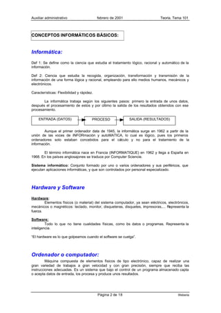 Auxiliar administrativo                    febrero de 2001                    Teoría. Tema 101



CONCEPTOS INFORMÁTICOS BÁSICOS:


Informática:
Def 1: Se define como la ciencia que estudia el tratamiento lógico, racional y automático de la
información.

Def 2: Ciencia que estudia la recogida, organización, transformación y transmisión de la
información de una forma lógica y racional, empleando para ello medios humanos, mecánicos y
electrónicos.

Características: Flexibilidad y rápidez.

       La informática trabaja según los siguientes pasos: primero la entrada de unos datos,
después el procesamiento de estos y por último la salida de los resultados obtenidos con ese
procesamiento.

    ENTRADA (DATOS)                    PROCESO               SALIDA (RESULTADOS)


        Aunque el primer ordenador data de 1945, la informática surge en 1962 a partir de la
unión de las voces de INFORmación y autoMATICA, lo cual es lógico, pues los primeros
ordenadores solo estaban concebidos para el cálculo y no para el tratamiento de la
información.

       El término informática nace en Francia (INFORMATIQUE) en 1962 y llega a España en
1968. En los países anglosajones se traduce por Computer Sciencie.

Sistema informático: Conjunto formado por uno o varios ordenadores y sus periféricos, que
ejecutan aplicaciones informáticas, y que son controlados por personal especializado.




Hardware y Software
Hardware:
        Elementos físicos (o material) del sistema computador, ya sean eléctricos, electrónicos,
mecánicos o magnéticos: teclado, monitor, disqueteras, disquetes, impresoras,... Representa la
fuerza.

Software:
         Todo lo que no tiene cualidades físicas, como os datos o programas. Representa la
                                                       l
inteligencia.

“El hardware es lo que golpeamos cuando el software se cuelga”.




Ordenador o computador:
         Máquina compuesta de elementos físicos de tipo electrónico, capaz de realizar una
gran variedad de trabajos a gran velocidad y con gran precisión, siempre que reciba las
instrucciones adecuadas. Es un sistema que bajo el control de un programa almacenado capta
o acepta datos de entrada, los procesa y produce unos resultados.




                                           Página 2 de 18                                Weberia
 