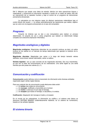 Auxiliar administrativo                 febrero de 2001                      Teoría. Tema 101

Def 2: Máquina que acepta unos datos de entrada, efectúa con ellos operaciones lógicas y
matemáticas, y proporciona la información resultante a través de un medio de salida; todo ello
sin intervención de un operador humano y bajo el control de un programa de instrucciones
previamente almacenado.

        La calculadora es una máquina capaz de efectuar operaciones matemáticas bajo el
control directo del usuario ? no enlaza automáticamente las operaciones que realiza, objetivo
que se cubre con el programa almacenado en el caso del computador.




Programa:
        Conjunto de órdenes que se dan a una computadora para realizar un proceso
determinado. Al conjunto de uno o varios programas que realizan un determinado trabajo
completo se le denomina Aplicación Informática.




Magnitudes analógicas y digitales
Magnitudes analógicas: Magnitudes obtenidas de u variación continua, es decir, sin saltos
                                                    na
bruscos en los valores en un intervalo de tiempo determinado (por ejemplo la medición de la
temperatura).

Magnitudes discretas: Magnitudes que varían a lo largo del tiempo tomando valores
definidos, nunca toman valores intermedios, varían «a saltos».

Señales digitales: son un caso concreto de las magnitudes discretas. Son muy importantes,
ya que son la base del funcionamiento de los ordenadores. Una señal digital es una señal
discreta que sólo posee dos valores (0 y 1).




Comunicación y codificación

Comunicación puede definirse como la transmisión de información entre diversas entidades
organizada según ciertas reglas básicas.

Para que cualquier tipo de comunicación pueda efectuarse debe existir:
    ?? Un emisor que origina la comunicación.
    ?? Un mensaje, codificado y transmitido por el emisor.
    ?? Un medio o canal por el cual viaja el mensaje.
    ?? Un receptor que recibe el mensaje, lo decodifica y lo analiza.

Codificación: Adaptación del mensaje al medio y al receptor.

En el mundo de los ordenadores, la información se codifica y el sistema más básico se
denomina SISTEMA BINARIO (matemáticamente hablando, es un sistema de numeración),
basado en las señales digitales.




El sistema binario




                                        Página 3 de 18                                 Weberia
 
