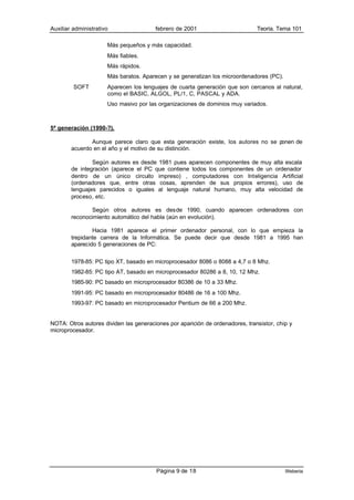 Auxiliar administrativo                 febrero de 2001                        Teoría. Tema 101

                      Más pequeños y más capacidad.
                      Más fiables.
                      Más rápidos.
                      Más baratos. Aparecen y se generalizan los microordenadores (PC).
         SOFT         Aparecen los lenguajes de cuarta generación que son cercanos al natural,
                      como el BASIC, ALGOL, PL/1, C, PASCAL y ADA.
                      Uso masivo por las organizaciones de dominios muy variados.



5ª generación (1990-?).

               Aunque parece claro que esta generación existe, los autores no se ponen de
        acuerdo en el año y el motivo de su distinción.

                Según autores es desde 1981 pues aparecen componentes de muy alta escala
        de integración (aparece el PC que contiene todos los componentes de un ordenador
        dentro de un único circuito impreso) , computadores con Inteligencia Artificial
        (ordenadores que, entre otras cosas, aprenden de sus propios errores), uso de
        lenguajes parecidos o iguales al lenguaje natural humano, muy alta velocidad de
        proceso, etc.

                Según otros autores es desde 1990, cuando aparecen ordenadores con
        reconocimiento automático del habla (aún en evolución).

                Hacia 1981 aparece el primer ordenador personal, con lo que empieza la
        trepidante carrera de la Informática. Se puede decir que desde 1981 a 1995 han
        aparecido 5 generaciones de PC:


        1978-85: PC tipo XT, basado en microprocesador 8086 o 8088 a 4,7 o 8 Mhz.
        1982-85: PC tipo AT, basado en microprocesador 80286 a 8, 10, 12 Mhz.
        1985-90: PC basado en microprocesador 80386 de 10 a 33 Mhz.
        1991-95: PC basado en microprocesador 80486 de 16 a 100 Mhz.
        1993-97: PC basado en microprocesador Pentium de 66 a 200 Mhz.


NOTA: Otros autores dividen las generaciones por aparición de ordenadores, transistor, chip y
microprocesador.




                                        Página 9 de 18                                    Weberia
 