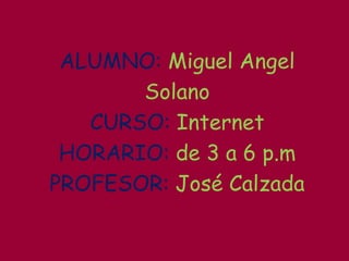 ALUMNO: Miguel Angel Solano CURSO: Internet HORARIO:de 3 a 6 p.m PROFESOR: José Calzada 