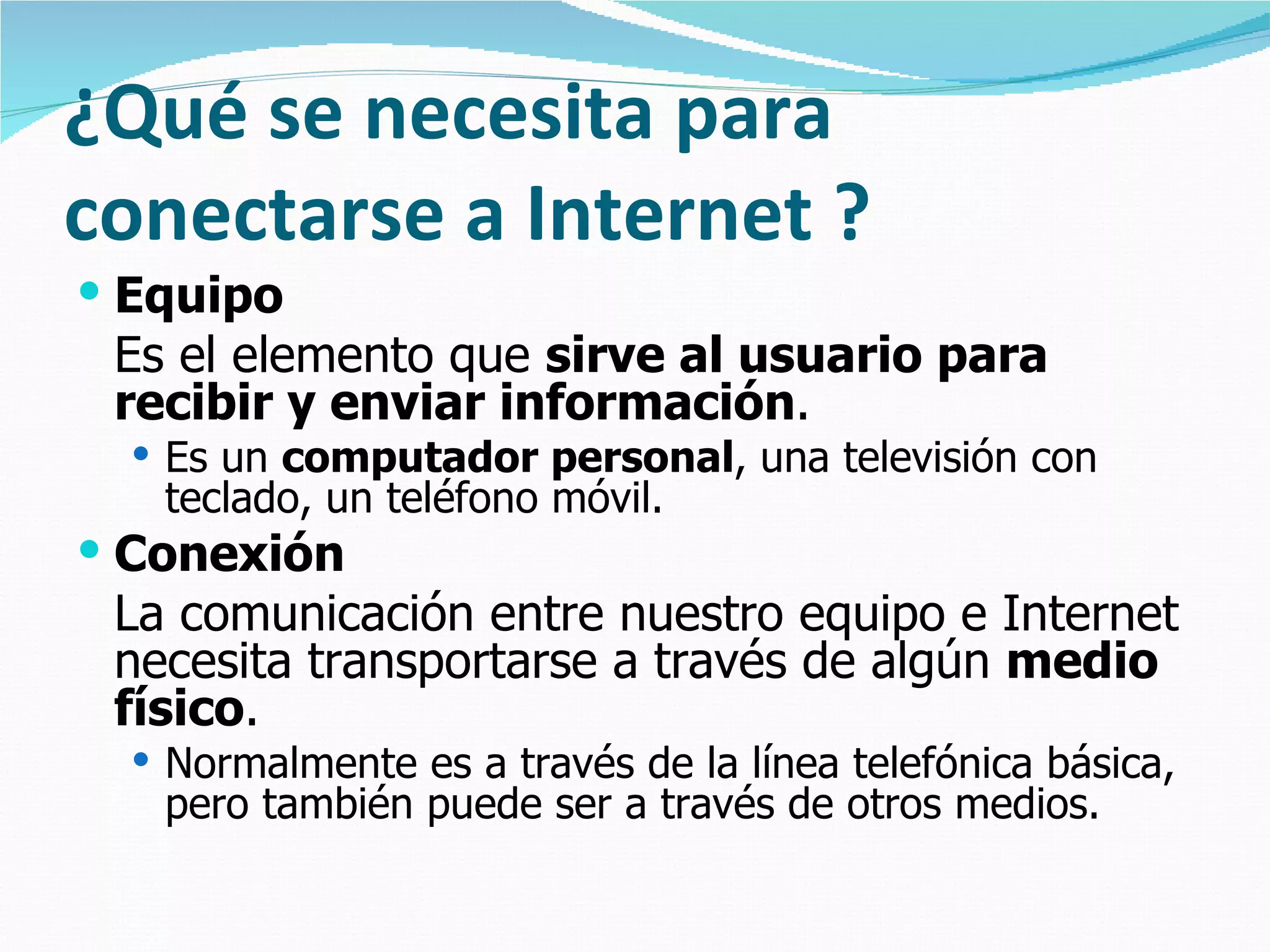 ¿Qué se necesita para
conectarse a Internet ?
 Equipo
 Es el elemento que sirve al usuario para
 recibir y enviar información.
   Es un computador personal, una televisión con
   teclado, un teléfono móvil.
 Conexión
 La comunicación entre nuestro equipo e Internet
 necesita transportarse a través de algún medio
 físico.
   Normalmente es a través de la línea telefónica básica,
   pero también puede ser a través de otros medios.
 