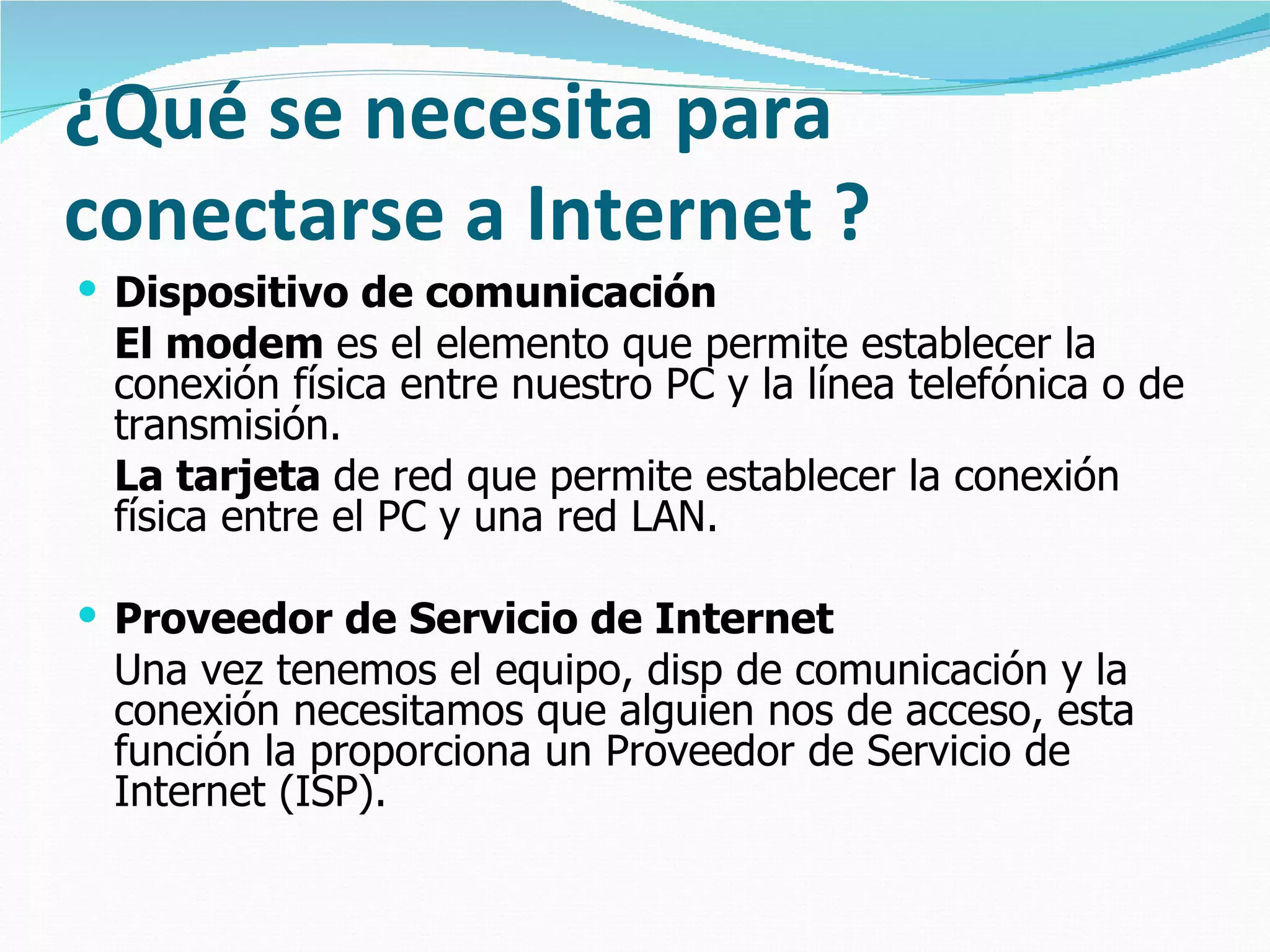 ¿Qué se necesita para
conectarse a Internet ?
 Dispositivo de comunicación
 El modem es el elemento que permite establecer la
 conexión física entre nuestro PC y la línea telefónica o de
 transmisión.
 La tarjeta de red que permite establecer la conexión
 física entre el PC y una red LAN.

 Proveedor de Servicio de Internet
 Una vez tenemos el equipo, disp de comunicación y la
 conexión necesitamos que alguien nos de acceso, esta
 función la proporciona un Proveedor de Servicio de
 Internet (ISP).
 