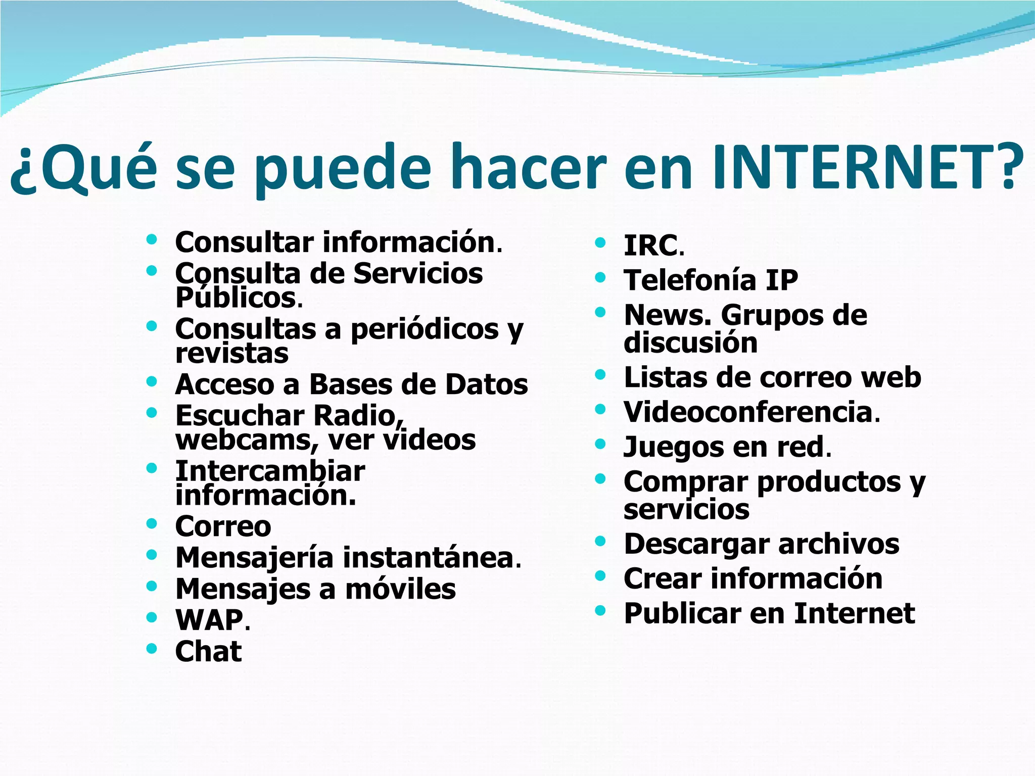 ¿Qué se puede hacer en INTERNET?
     Consultar información.        IRC.
     Consulta de Servicios         Telefonía IP
        Públicos.
                                    News. Grupos de
       Consultas a periódicos y       discusión
        revistas
       Acceso a Bases de Datos       Listas de correo web
       Escuchar Radio,               Videoconferencia.
        webcams, ver videos           Juegos en red.
       Intercambiar                  Comprar productos y
        información.                   servicios
       Correo
       Mensajería instantánea.
                                      Descargar archivos
       Mensajes a móviles            Crear información
       WAP.                          Publicar en Internet
       Chat
 