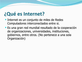 ¿Qué es Internet?
 Internet es un conjunto de miles de Redes
  Computadores interconectados entre si.
 Es una gran red mundial resultado de la cooperación
  de organizaciones, universidades, instituciones,
  gobiernos, entre otros. (No pertenece a una sola
  Organización)
 