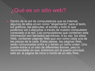  Dentro de la red de computadores que es Internet,
algunos de ellos sirven como "alojamiento" para el texto,
los gráficos, las películas, el sonido y todo lo que
podemos ver o escuchar a través de nuestro computador
conectado a la red. Los computadores que contienen esta
información son llamados servidores. A su vez, los sitios
Web, contienen páginas Web que son como cada una de
las piezas de la casa. Estas piezas, las páginas Web,
están comunicadas entre sí y tienen un cierto orden. Uno
puede entrar a un sitio de diferentes formas, pero lo
recomendable es que, entremos por la puerta principal,
esto es: la página de inicio o home de un sitio Web.
 