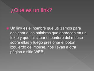  Un link es el nombre que utilizamos para
designar a las palabras que aparecen en un
texto y que, al situar el puntero del mouse
sobre ellas y luego presionar el botón
izquierdo del mouse, nos llevan a otra
página o sitio WEB.
 