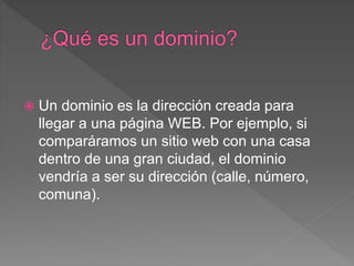 Un dominio es la dirección creada para
llegar a una página WEB. Por ejemplo, si
comparáramos un sitio web con una casa
dentro de una gran ciudad, el dominio
vendría a ser su dirección (calle, número,
comuna).
 