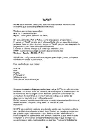 WAMP
WAMP es el acrónimo usado para describir un sistema de infraestructura
de internet que usa las siguientes herramientas:

Windows, como sistema operativo;
Apache, como servidor web;
MySQL, como gestor de bases de datos;

HP (generalmente), Perl, o Python, como lenguajes de programación.
El uso de un WAMP permite servir páginas html a internet, además de poder
gestionar datos en ellas, al mismo tiempo un WAMP, proporciona lenguajes de
programación para desarrollar aplicaciones web.
LAMP es el sistema análogo que corre bajo ambiente Linux
MAMP es el sistema análogo que corre bajo ambiente Mac
Windows - Apache - MySQL- PHP5

WAMP5 los configura automáticamente para que trabajen juntos, no importa
donde los instale en su disco local.

Este es el software que instala:

Apache
PHP
MySQL
PHPmyadmin
SQLitemanager
Wampserver service manager




Se denomina centro de procesamiento de datos (CPD) a aquella ubicación
donde se concentran todos los recursos necesarios para el procesamiento de
la información de una organización. También se conoce como centro de
cómputo en Iberoamérica, o centro de cálculo en España o centro de
datos por su equivalente en inglés data center.
Dichos recursos consisten esencialmente en unas dependencias debidamente
acondicionadas, computadoras y redes de comunicaciones.
Motivación

Un CPD es un edificio o sala de gran tamaño usada para mantener en él una
gran cantidad de equipamiento electrónico. Suelen ser creados y mantenidos
por grandes organizaciones con objeto de tener acceso a la información
necesaria para sus operaciones. Por ejemplo, un banco puede tener un data
center con el propósito de almacenar todos los datos de sus clientes y las
operaciones que estos realizan sobre sus cuentas. Prácticamente todas las


                                     10
 