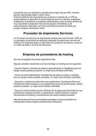 compañías que son medianas o grandes tienen algún tipo de CPD, mientras
que las más grandes llegan a tener varios.
Entre los factores más importantes que motivan la creación de un CPD se
puede destacar el garantizar la continuidad del servicio a clientes, empleados,
ciudadanos, proveedores y empresas colaboradoras, pues en estos ámbitos es
muy importante la protección física de los equipos informáticos o de
comunicaciones implicados, así como servidores de bases de datos que
puedan contener información crítica.

           Proveedor de alojamiento Servicios
Un Proveedor de Servicios de Alojamiento (Hosting Services Provider HSP) es
un proveedor de servicios de aplicación dedicada a proporcionar servicios de
hosting. Por lo general opera un sitio Web de la granja de servidores, ya sea en
un centro de datos o servicio de colocación.




          Empresa de proveedores de hosting
Son las encargadas de proveer alojamiento web.

Algunas variables importantes a la hora de elegir un hosting son las siguientes:

- Espacio (Space): Cantidad de espacio (generalmente en GigaBytes) que nos
otorga nuestro posible proveedor. Lo mejor sería ilimitado (unlimited)

- Ancho de banda (Bandwidth): Cantidad flujo de datos enviados o recibidos
que nos otorga nuestro posible proveedor. Lo mejor sería ilimitado (unlimited).

- Dominios y subdominios (Domains and subdomains): Cantidad de Dominios
(nombres de internet propios y sus subdominios) que nos permite alojar nuestro
posible proveedor. Lo mejor sería ilimitado (unlimited).

- Panel de control (Control panel o CPanel): Es la página principal desde la cual
controlamos nuestros dominios y subdominios, nuestro hosting y nuestras
herramientas de hosting y características de nuestro posible proveedor.

http://lanuevaeconomia.com/variables-para-elegir-un-buen-proveedor-de-
hosting-para-nuestro-negocio-empresa-web-o-blog.html




                                       11
 