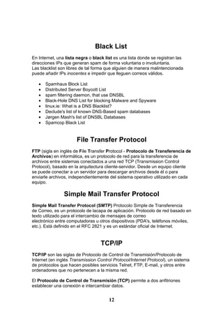 Black List
En Internet, una lista negra o black list es una lista donde se registran las
direcciones IPs que generan spam de forma voluntaria o involuntaria.
Las blacklist son libres de tal forma que alguien de manera malintencionada
puede añadir IPs inocentes e impedir que lleguen correos válidos.

   •   Spamhaus Block List
   •   Distributed Server Boycott List
   •   spam filtering daemon, that use DNSBL
   •   Black-Hole DNS List for blocking Malware and Spyware
   •   linux.ie: What is a DNS Blacklist?
   •   Declude's list of known DNS-Based spam databases
   •   Jørgen Mash's list of DNSBL Databases
   •   Spamcop Black List


                      File Transfer Protocol
FTP (sigla en inglés de File Transfer Protocol - Protocolo de Transferencia de
Archivos) en informática, es un protocolo de red para la transferencia de
archivos entre sistemas conectados a una red TCP (Transmission Control
Protocol), basado en la arquitectura cliente-servidor. Desde un equipo cliente
se puede conectar a un servidor para descargar archivos desde él o para
enviarle archivos, independientemente del sistema operativo utilizado en cada
equipo.

                Simple Mail Transfer Protocol
Simple Mail Transfer Protocol (SMTP) Protocolo Simple de Transferencia
de Correo, es un protocolo de lacapa de aplicación. Protocolo de red basado en
texto utilizado para el intercambio de mensajes de correo
electrónico entre computadoras u otros dispositivos (PDA's, teléfonos móviles,
etc.). Está definido en el RFC 2821 y es un estándar oficial de Internet.


                                   TCP/IP
TCP/IP son las siglas de Protocolo de Control de Transmisión/Protocolo de
Internet (en inglés Transmission Control Protocol/Internet Protocol), un sistema
de protocolos que hacen posibles servicios Telnet, FTP, E-mail, y otros entre
ordenadores que no pertenecen a la misma red.

El Protocolo de Control de Transmisión (TCP) permite a dos anfitriones
establecer una conexión e intercambiar datos.


                                       12
 