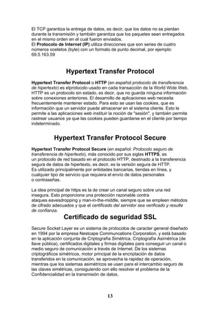 El TCP garantiza la entrega de datos, es decir, que los datos no se pierdan
durante la transmisión y también garantiza que los paquetes sean entregados
en el mismo orden en el cual fueron enviados.
El Protocolo de Internet (IP) utiliza direcciones que son series de cuatro
números ocetetos (byte) con un formato de punto decimal, por ejemplo:
69.5.163.59


                  Hypertext Transfer Protocol
Hypertext Transfer Protocol o HTTP (en español protocolo de transferencia
de hipertexto) es elprotocolo usado en cada transacción de la World Wide Web.
HTTP es un protocolo sin estado, es decir, que no guarda ninguna información
sobre conexiones anteriores. El desarrollo de aplicaciones web necesita
frecuentemente mantener estado. Para esto se usan las cookies, que es
información que un servidor puede almacenar en el sistema cliente. Esto le
permite a las aplicaciones web instituir la noción de "sesión", y también permite
rastrear usuarios ya que las cookies pueden guardarse en el cliente por tiempo
indeterminado.


           Hypertext Transfer Protocol Secure
Hypertext Transfer Protocol Secure (en español: Protocolo seguro de
transferencia de hipertexto), más conocido por sus siglas HTTPS, es
un protocolo de red basado en el protocolo HTTP, destinado a la transferencia
segura de datos de hipertexto, es decir, es la versión segura de HTTP.
Es utilizado principalmente por entidades bancarias, tiendas en línea, y
cualquier tipo de servicio que requiera el envío de datos personales
o contraseñas.

La idea principal de https es la de crear un canal seguro sobre una red
insegura. Esto proporciona una protección razonable contra
ataques eavesdropping y man-in-the-middle, siempre que se empleen métodos
de cifrado adecuados y que el certificado del servidor sea verificado y resulte
de confianza.
                 Certificado de seguridad SSL
Secure Socket Layer es un sistema de protocolos de caracter general diseñado
en 1994 por la empresa Nestcape Communcations Corporation, y está basado
en la aplicación conjunta de Criptografía Simétrica, Criptografía Asimétrica (de
llave pública), certificados digitales y firmas digitales para conseguir un canal o
medio seguro de comunicación a través de Internet. De los sistemas
criptográficos simétricos, motor principal de la encriptación de datos
transferidos en la comunicación, se aprovecha la rapidez de operación,
mientras que los sistemas asimétricos se usan para el intercambio seguro de
las claves simétricas, consiguiendo con ello resolver el problema de la
Confidencialidad en la transmisión de datos.



                                        13
 
