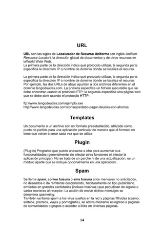 URL
URL son las siglas de Localizador de Recurso Uniforme (en inglés Uniform
Resource Locator), la dirección global de documentos y de otros recursos en
laWorld Wide Web.
La primera parte de la dirección indica qué protocolo utilizar, la segunda parte
especifica la dirección IP o nombre de dominio donde se localiza el recurso.

La primera parte de la dirección indica qué protocolo utilizar, la segunda parte
especifica la dirección IP o nombre de dominio donde se localiza el recurso.
Por ejemplo, las dos URLs de abajo apuntan a dos archivos diferentes en el
dominio tengodeudas.com. La primera especifica un fichero ejecutable que se
debe encontrar usando el protocolo FTP; la segunda especifica una página web
que se debe abrir usando el protocolo HTTP:

ftp://www.tengodeudas.com/ejemplo.exe
http://www.tengodeudas.com/consejos/debo-pagar-deudas-con-ahorros


                                Templates
Un documento o un archivo con un formato preestablecido, utilizado como
punto de partida para una aplicación particular de manera que el formato no
tiene que volver a crear cada vez que se utiliza.

                                   Plugin
(Plug-in) Programa que puede anexarse a otro para aumentar sus
funcionalidades (generalmente sin afectar otras funciones ni afectar la
aplicación principal). No se trata de un parche ni de una actualización, es un
módulo aparte que se incluye opcionalmente en una aplicación.

                                    Spam
Se llama spam, correo basura o sms basura a los mensajes no solicitados,
no deseados o de remitente desconocido, habitualmente de tipo publicitario,
enviados en grandes cantidades (incluso masivas) que perjudican de alguna o
varias maneras al receptor. La acción de enviar dichos mensajes se
denomina spamming.
También se llama spam a los virus sueltos en la red y páginas filtradas (casino,
sorteos, premios, viajes y pornografía), se activa mediante el ingreso a páginas
de comunidades o grupos o acceder a links en diversas páginas.



                                       14
 
