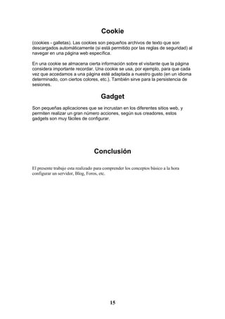 Cookie
(cookies - galletas). Las cookies son pequeños archivos de texto que son
descargados automáticamente (si está permitido por las reglas de seguridad) al
navegar en una página web específica.

En una cookie se almacena cierta información sobre el visitante que la página
considera importante recordar. Una cookie se usa, por ejemplo, para que cada
vez que accedamos a una página esté adaptada a nuestro gusto (en un idioma
determinado, con ciertos colores, etc.). También sirve para la persistencia de
sesiones.

                                     Gadget
Son pequeñas aplicaciones que se incrustan en los diferentes sitios web, y
permiten realizar un gran número acciones, según sus creadores, estos
gadgets son muy fáciles de configurar.




                                  Conclusión

El presente trabajo esta realizado para comprender los conceptos básico a la hora
configurar un servidor, Blog, Foros, etc.




                                          15
 