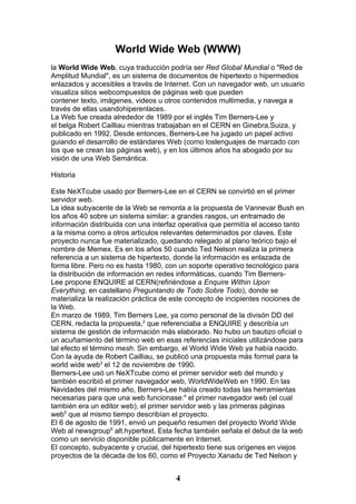 World Wide Web (WWW)
la World Wide Web, cuya traducción podría ser Red Global Mundial o "Red de
Amplitud Mundial", es un sistema de documentos de hipertexto o hipermedios
enlazados y accesibles a través de Internet. Con un navegador web, un usuario
visualiza sitios webcompuestos de páginas web que pueden
contener texto, imágenes, videos u otros contenidos multimedia, y navega a
través de ellas usandohiperenlaces.
La Web fue creada alrededor de 1989 por el inglés Tim Berners-Lee y
el belga Robert Cailliau mientras trabajaban en el CERN en Ginebra,Suiza, y
publicado en 1992. Desde entonces, Berners-Lee ha jugado un papel activo
guiando el desarrollo de estándares Web (como loslenguajes de marcado con
los que se crean las páginas web), y en los últimos años ha abogado por su
visión de una Web Semántica.

Historia

Este NeXTcube usado por Berners-Lee en el CERN se convirtió en el primer
servidor web.
La idea subyacente de la Web se remonta a la propuesta de Vannevar Bush en
los años 40 sobre un sistema similar: a grandes rasgos, un entramado de
información distribuida con una interfaz operativa que permitía el acceso tanto
a la misma como a otros artículos relevantes determinados por claves. Este
proyecto nunca fue materializado, quedando relegado al plano teórico bajo el
nombre de Memex. Es en los años 50 cuando Ted Nelson realiza la primera
referencia a un sistema de hipertexto, donde la información es enlazada de
forma libre. Pero no es hasta 1980, con un soporte operativo tecnológico para
la distribución de información en redes informáticas, cuando Tim Berners-
Lee propone ENQUIRE al CERN(refiriéndose a Enquire Within Upon
Everything, en castellano Preguntando de Todo Sobre Todo), donde se
materializa la realización práctica de este concepto de incipientes nociones de
la Web.
En marzo de 1989, Tim Berners Lee, ya como personal de la divisón DD del
CERN, redacta la propuesta,2 que referenciaba a ENQUIRE y describía un
sistema de gestión de información más elaborado. No hubo un bautizo oficial o
un acuñamiento del término web en esas referencias iniciales utilizándose para
tal efecto el término mesh. Sin embargo, el World Wide Web ya había nacido.
Con la ayuda de Robert Cailliau, se publicó una propuesta más formal para la
world wide web3 el 12 de noviembre de 1990.
Berners-Lee usó un NeXTcube como el primer servidor web del mundo y
también escribió el primer navegador web, WorldWideWeb en 1990. En las
Navidades del mismo año, Berners-Lee había creado todas las herramientas
necesarias para que una web funcionase:4 el primer navegador web (el cual
también era un editor web), el primer servidor web y las primeras páginas
web5 que al mismo tiempo describían el proyecto.
El 6 de agosto de 1991, envió un pequeño resumen del proyecto World Wide
Web al newsgroup6 alt.hypertext. Esta fecha también señala el debut de la web
como un servicio disponible públicamente en Internet.
El concepto, subyacente y crucial, del hipertexto tiene sus orígenes en viejos
proyectos de la década de los 60, como el Proyecto Xanadu de Ted Nelson y


                                       4
 