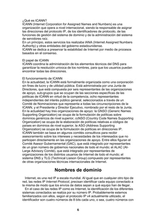 ¿Qué es ICANN?
ICANN (Internet Corporation for Assigned Names and Numbers) es una
organización que opera a nivel internacional, siendo la responsable de asignar
las direcciones del protocolo IP, de los identificadores de protocolo, de las
funciones de gestión del sistema de dominio y de la administración del sistema
de servidores raíz.
En un principio, estos servicios los realizaba IANA (Internet Assigned Numbers
Authority) y otras entidades del gobierno estadounidense.
ICANN se dedica a preservar la estabilidad de Internet por medio de procesos
basados en el consenso.

El papel de ICANN
ICANN coordina la administración de los elementos técnicos del DNS para
garantizar la resolución univoca de los nombres, para que los usuarios puedan
encontrar todas las direcciones.

El funcionamiento de ICANN
En la actualidad, la ICANN está formalmente organizada como una corporación
sin fines de lucro y de utilidad pública. Está administrada por una Junta de
Directores, que está compuesta por seis representantes de las organizaciones
de apoyo, sub-grupos que se ocupan de las secciones específicas de las
políticas de ICANN en virtud de la competencia, ocho representantes
independientes del interés público general, seleccionados a través de un
Comité de Nominaciones que representa a todas las circunscripciones de la
ICANN, y el Presidente y Director Ejecutivo, nombrado por el resto de la Junta.
En la actualidad hay tres organizaciones de apoyo: la GNSO (Generic Names
Supporting Organization) se ocupa de la formulación de políticas sobre
dominios genéricos de nivel superior, ccNSO (Country Code Names Supporting
Organization) se ocupa de la elaboración de políticas relativas a códigos de
países en dominios de nivel superior, la ASO (Address Supporting
Organization) se ocupa de la formulación de políticas en direcciones IP.
ICANN también se basa en algunos comités consultivos para recibir
asesoramiento sobre los intereses y necesidades de los interesados que no
participen directamente en las organizaciones de apoyo. Entre ellos figuran el
Comité Asesor Gubernamental (GAC), que está integrado por representantes
de un gran número de gobiernos nacionales de todo el mundo; el ALAC (At-
Large Advisory Comité), que está integrado por representantes de
organizaciones de los distintos usuarios de Internet de todo el mundo; el
sistema DNS y TLG (Technical Liaison Group) compuesto por representantes
de otras organizaciones técnicas internacionales de Internet.

                       Nombres de dominio
  Internet, es una red IP a escala mundial. Al igual que en cualquier otro tipo de
red, las redes IP Internet Protocol, precisan identificar cada equipo conectado a
la misma de modo que los envíos de datos sepan a qué equipo han de llegar.
  En el caso de las redes IP como es Internet, la identificación de los diferentes
sistemas conectados se realiza por su número IP. Probablemente estemos
familiarizados con ellos, según el protocolo IP v4 actualmente utilizado, el
identificador son cuatro números de 8 bits cada uno, o sea, cuatro números con


                                        6
 