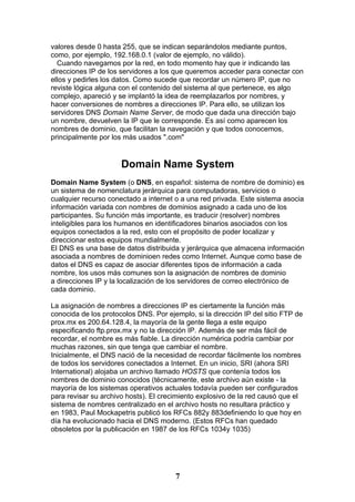 valores desde 0 hasta 255, que se indican separándolos mediante puntos,
como, por ejemplo, 192.168.0.1 (valor de ejemplo, no válido).
  Cuando navegamos por la red, en todo momento hay que ir indicando las
direcciones IP de los servidores a los que queremos acceder para conectar con
ellos y pedirles los datos. Como sucede que recordar un número IP, que no
reviste lógica alguna con el contenido del sistema al que pertenece, es algo
complejo, apareció y se implantó la idea de reemplazarlos por nombres, y
hacer conversiones de nombres a direcciones IP. Para ello, se utilizan los
servidores DNS Domain Name Server, de modo que dada una dirección bajo
un nombre, devuelven la IP que le corresponde. Es así como aparecen los
nombres de dominio, que facilitan la navegación y que todos conocemos,
principalmente por los más usados ".com"


                      Domain Name System
Domain Name System (o DNS, en español: sistema de nombre de dominio) es
un sistema de nomenclatura jerárquica para computadoras, servicios o
cualquier recurso conectado a internet o a una red privada. Este sistema asocia
información variada con nombres de dominios asignado a cada uno de los
participantes. Su función más importante, es traducir (resolver) nombres
inteligibles para los humanos en identificadores binarios asociados con los
equipos conectados a la red, esto con el propósito de poder localizar y
direccionar estos equipos mundialmente.
El DNS es una base de datos distribuida y jerárquica que almacena información
asociada a nombres de dominioen redes como Internet. Aunque como base de
datos el DNS es capaz de asociar diferentes tipos de información a cada
nombre, los usos más comunes son la asignación de nombres de dominio
a direcciones IP y la localización de los servidores de correo electrónico de
cada dominio.

La asignación de nombres a direcciones IP es ciertamente la función más
conocida de los protocolos DNS. Por ejemplo, si la dirección IP del sitio FTP de
prox.mx es 200.64.128.4, la mayoría de la gente llega a este equipo
especificando ftp.prox.mx y no la dirección IP. Además de ser más fácil de
recordar, el nombre es más fiable. La dirección numérica podría cambiar por
muchas razones, sin que tenga que cambiar el nombre.
Inicialmente, el DNS nació de la necesidad de recordar fácilmente los nombres
de todos los servidores conectados a Internet. En un inicio, SRI (ahora SRI
International) alojaba un archivo llamado HOSTS que contenía todos los
nombres de dominio conocidos (técnicamente, este archivo aún existe - la
mayoría de los sistemas operativos actuales todavía pueden ser configurados
para revisar su archivo hosts). El crecimiento explosivo de la red causó que el
sistema de nombres centralizado en el archivo hosts no resultara práctico y
en 1983, Paul Mockapetris publicó los RFCs 882y 883definiendo lo que hoy en
día ha evolucionado hacia el DNS moderno. (Estos RFCs han quedado
obsoletos por la publicación en 1987 de los RFCs 1034y 1035)




                                       7
 