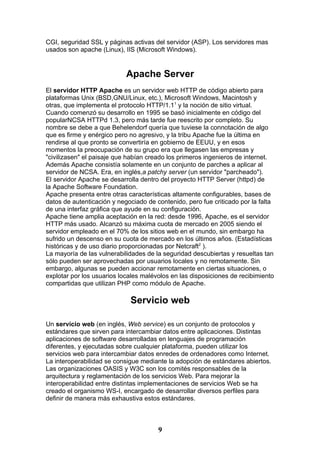 CGI, seguridad SSL y páginas activas del servidor (ASP). Los servidores mas
usados son apache (Linux), IIS (Microsoft Windows).


                            Apache Server
El servidor HTTP Apache es un servidor web HTTP de código abierto para
plataformas Unix (BSD,GNU/Linux, etc.), Microsoft Windows, Macintosh y
otras, que implementa el protocolo HTTP/1.11 y la noción de sitio virtual.
Cuando comenzó su desarrollo en 1995 se basó inicialmente en código del
popularNCSA HTTPd 1.3, pero más tarde fue reescrito por completo. Su
nombre se debe a que Behelendorf quería que tuviese la connotación de algo
que es firme y enérgico pero no agresivo, y la tribu Apache fue la última en
rendirse al que pronto se convertiría en gobierno de EEUU, y en esos
momentos la preocupación de su grupo era que llegasen las empresas y
"civilizasen" el paisaje que habían creado los primeros ingenieros de internet.
Además Apache consistía solamente en un conjunto de parches a aplicar al
servidor de NCSA. Era, en inglés,a patchy server (un servidor "parcheado").
El servidor Apache se desarrolla dentro del proyecto HTTP Server (httpd) de
la Apache Software Foundation.
Apache presenta entre otras características altamente configurables, bases de
datos de autenticación y negociado de contenido, pero fue criticado por la falta
de una interfaz gráfica que ayude en su configuración.
Apache tiene amplia aceptación en la red: desde 1996, Apache, es el servidor
HTTP más usado. Alcanzó su máxima cuota de mercado en 2005 siendo el
servidor empleado en el 70% de los sitios web en el mundo, sin embargo ha
sufrido un descenso en su cuota de mercado en los últimos años. (Estadísticas
históricas y de uso diario proporcionadas por Netcraft2 ).
La mayoría de las vulnerabilidades de la seguridad descubiertas y resueltas tan
sólo pueden ser aprovechadas por usuarios locales y no remotamente. Sin
embargo, algunas se pueden accionar remotamente en ciertas situaciones, o
explotar por los usuarios locales malévolos en las disposiciones de recibimiento
compartidas que utilizan PHP como módulo de Apache.

                             Servicio web

Un servicio web (en inglés, Web service) es un conjunto de protocolos y
estándares que sirven para intercambiar datos entre aplicaciones. Distintas
aplicaciones de software desarrolladas en lenguajes de programación
diferentes, y ejecutadas sobre cualquier plataforma, pueden utilizar los
servicios web para intercambiar datos enredes de ordenadores como Internet.
La interoperabilidad se consigue mediante la adopción de estándares abiertos.
Las organizaciones OASIS y W3C son los comités responsables de la
arquitectura y reglamentación de los servicios Web. Para mejorar la
interoperabilidad entre distintas implementaciones de servicios Web se ha
creado el organismo WS-I, encargado de desarrollar diversos perfiles para
definir de manera más exhaustiva estos estándares.



                                       9
 
