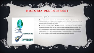  Los inicios de internet nos remonta a los años 60. en plena Guerra Fría, Estados Unidos crea una red
exclusivamente militar, con el objetivo de que en el hipotético caso de un ataque ruso, se pudiera tener acceso a la
información militar desde cualquier parte del país.
 Esta red se creo en 1969 y se llamo ARPANET. En principio, la red contaba con 4 ordenadores distribuidos
entre distintas universidades de país. Dos años después, ya contaba con unos 40 ordenadores conectados, tanto
fuel el crecimiento de la red que su sistema de comunicación se quedo absoluto. Entonces dos investigadores
crearon el protocolo TCP/IP que se convirtió en el estándar de comunicaciones dentro de las redes informáticas.
 En 1985 la internet ya era una tecnología establecida, aunque conocida por unos pocos.
HISTORIA DEL INTERNET:
 