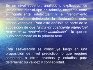 En un nivel superior, analítico o explicativo, se
decide estudiar el tipo de relación existente entre
el “coeficiente intelectual” y el “rendimiento
académico” , definiendo la fluctuación entre
ambas variables. Para este análisis se parte de la
suposición de que “a mayor coeficiente intelectual
mayor es el rendimiento académico” , lo que se
pudo comprobar en la primera fase.
Esta aseveración se constituye luego en una
proposición de nivel predictivo, lo que requiere
someterla a otras pruebas y estudios para
determinar su validez y confiabilidad.
 
