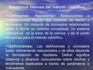Elementos básicos del método científico.
Conceptos: Representan Abstracciones o
construcciones lógicas que explican un hecho o
fenómeno. Un conjunto de conceptos relacionados
entre sí forma un sistema conceptual. Un sistema
conceptual es la base de la ciencia, y es el punto
de partida para el método científico.
Definiciones: Las definiciones y conceptos
están íntimamente relacionados y de ellos depende
la formulación de hipótesis. Definir significa
observar y alcanzar concusiones sobre hechos y
fenómenos explicados a través de parámetros o
indicadores.
 