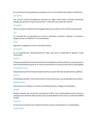 Es un conjunto de computadoras conectadas entre si con la finalidad de compartir información.
RED SOCIAL
Son sitios de internet formados por personas con algún interés común (amistad, parentesco,
trabajo) que permiten la fácil comunicación o interacción por medio del internet.
BUSCADOR
Ofrece consulta o localización de las páginas Web que cumplen con los criterios de búsqueda.
CPU
Es el cerebro de la computadora en la que se almacenan, controlan y originan los archivos y
programas que se establecen en la computadora.
EXCEL
Aplicación o programa el cual es una hoja de cálculo.
DICO DURO
Es un dispositivo de almacenamiento de datos, que tiene la capacidad de guardar mucha
información.
HACKER
Personaconocedordel funcionamientode lascomputadorasy redessociales,lacual puede serun
mal funcionamientoopuede serunmal funcionamientoasusconocimientos de lascomputadoras.
HOJAS DE CÁLCULO
Esta aplicación permite manipular datos numéricos y hacer todo tipo de operaciones y gráficas.
LAPTOP
Computadora portátil, la cual funciona de la misma manera que una computadora de escritorio.
MEMORIA RAM:
Esta memoria es temporal y se borra la información apenas se apaga la computadora.
MODEM
Equipo o aparato que nos permite conectarnos al Wifi y por la tanto podemos tener internet y
navegar por las distintasredessociales.Este se puede obtenersolosi tienes una líneade teléfono
de casa.
PANTALLA
Es la cual nos muestra lo que estamos haciendo o los que está pasando en la computadora.
POWER POINT
 