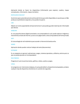 Aplicación donde se hacen las diapositivas (información para exponer, cuadros, mapas
conceptuales, información, mapas mentales).
RESPALDOS O BACKUP
Acciónde copiarautomáticamente archivosde formaque esténdisponiblesencasode que unfallo
produzca la pérdida de originales y los puedas recuperar.
USB
Objeto con cierta capacidad de almacenamientoel cual puedes guardar todo tipo de información
que deseas.
WEBCAM
Es una pequeñacámara digital conectada a una computadorala cual puede capturar imágenes y
transmitirlasatravésde Internet,yaseaauna páginaweb u otrascomputadorasde formaprivada.
WIFI
Es la tecnología de red inalámbrica para acceder a Internet de banda ancha.
WORD
Aplicación donde puedes realizar trabajos de texto (documentos).
SOTWARE
Es un programa en general, aplicaciones, juegos, sistemas operativos, utilitarios, antivirus,etc. Lo
que se pueda ejecutar en la computadora.
MULTIMEDIA
Programa el cual encuentras textos, gráficos, videos, audios y juegos.
VIRUS
Un programa con intencionesmalignas,el cual puede dañartu dispositivo(computadora,celularo
cualquier tipo de dispositivo electrónico en cuestión de segundos.
 